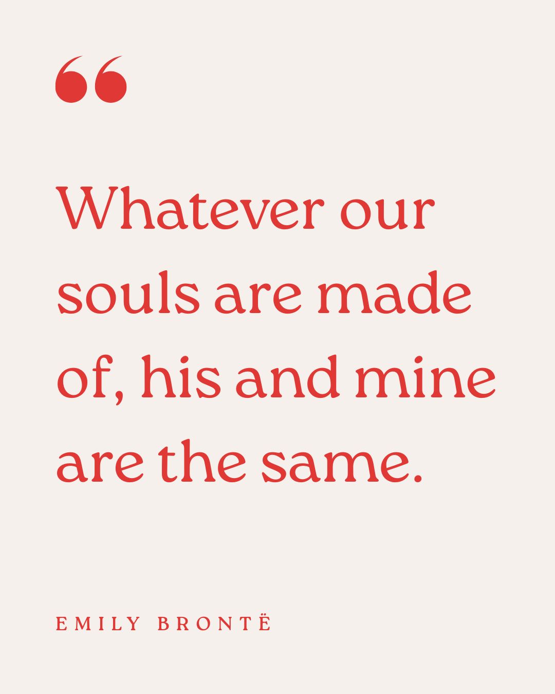 "Whatever our souls are made of, his and mine are the same." – Emily Brontë