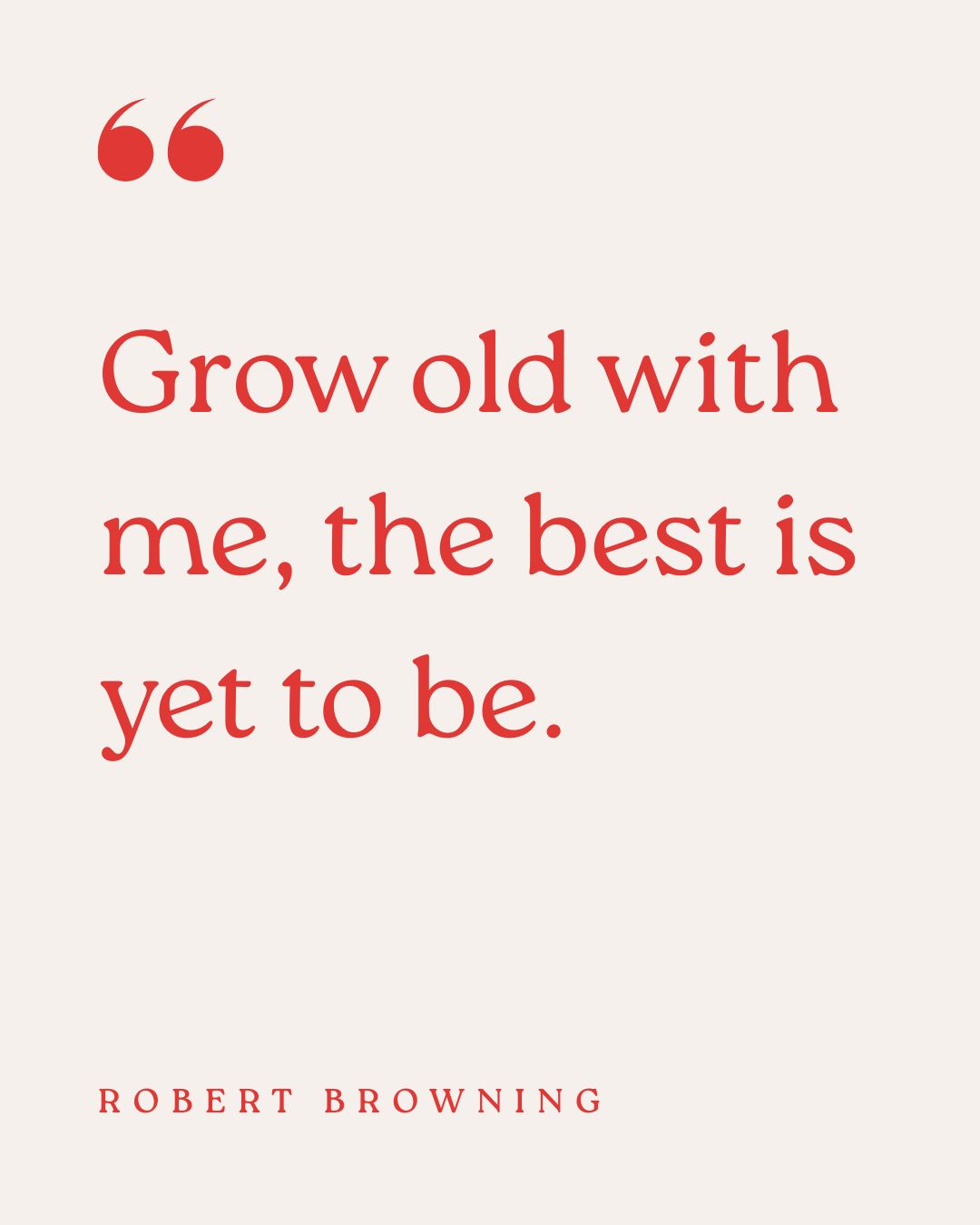 "Grow old with me, the best is yet to be." – Robert Browning