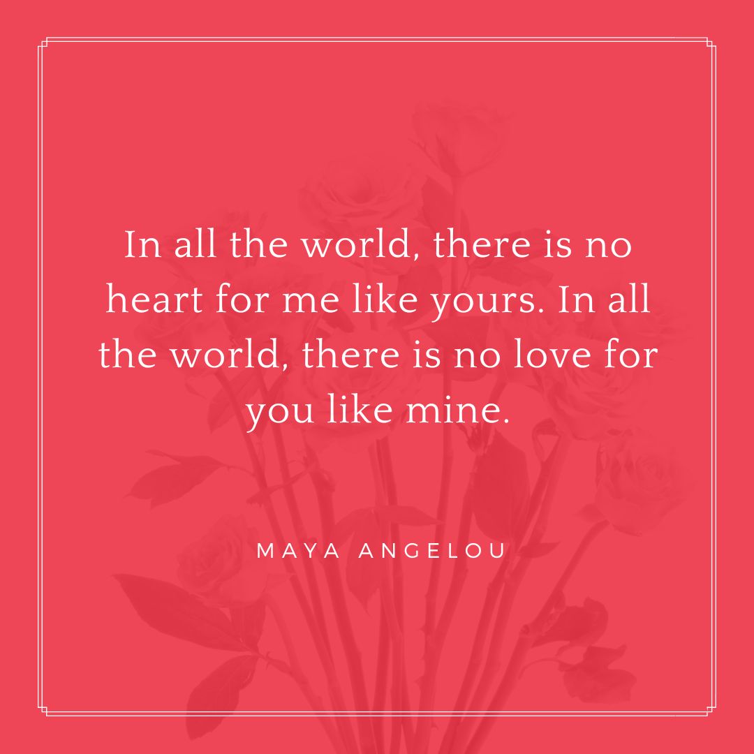 "In all the world, there is no heart for me like yours. In all the world, there is no love for you like mine." - Maya Angelou