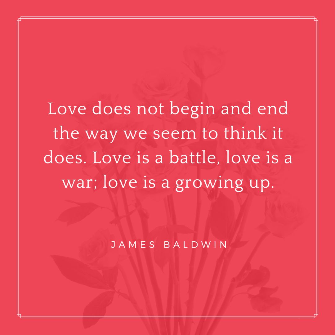 “Love does not begin and end the way we seem to think it does. Love is a battle, love is a war; love is a growing up.” – James Baldwin