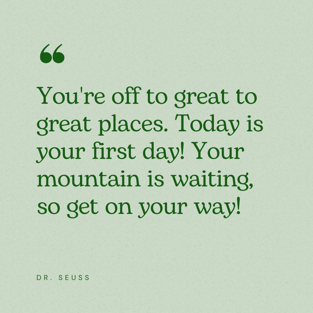 You're off to great to great places. Today is your first day! Your mountain is waiting, so get on your way! - Dr. Seuss