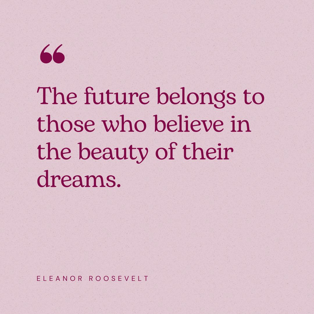 “The future belongs to those who believe in the beauty of their dreams.” – Eleanor Roosevelt