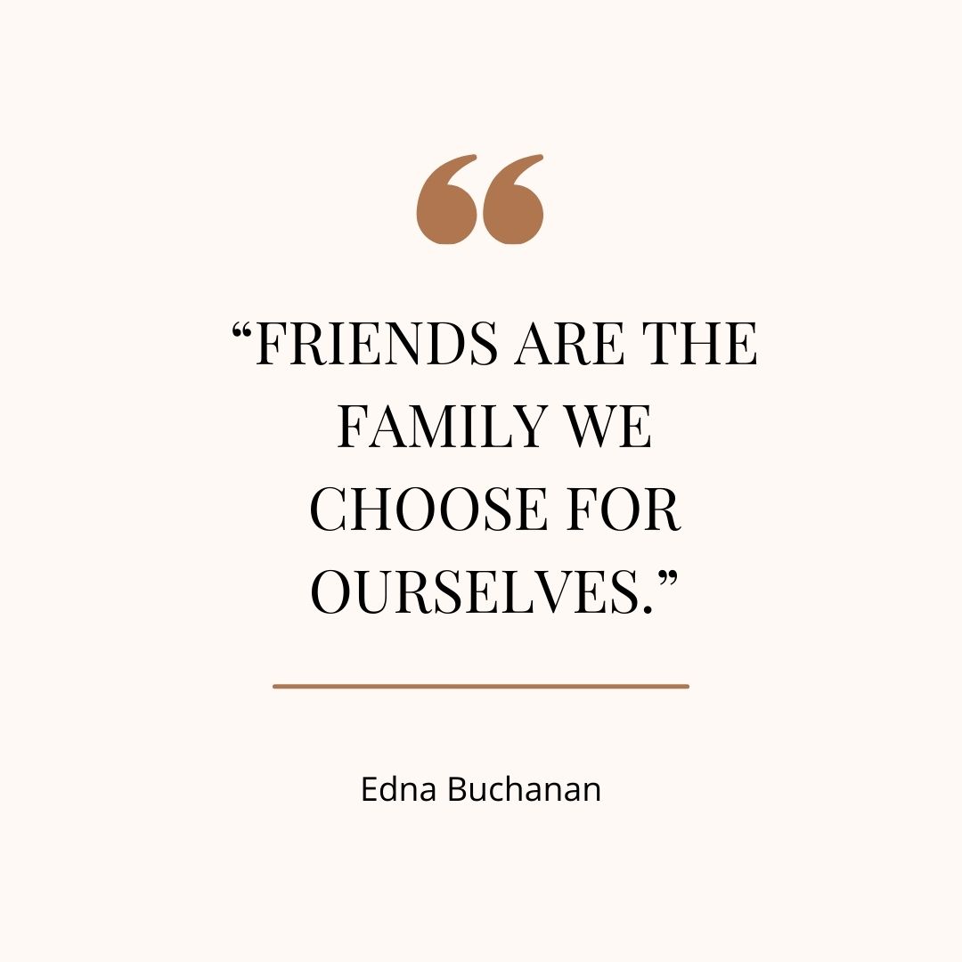 “Friends are the family we choose for ourselves.” - Edna Buchanan