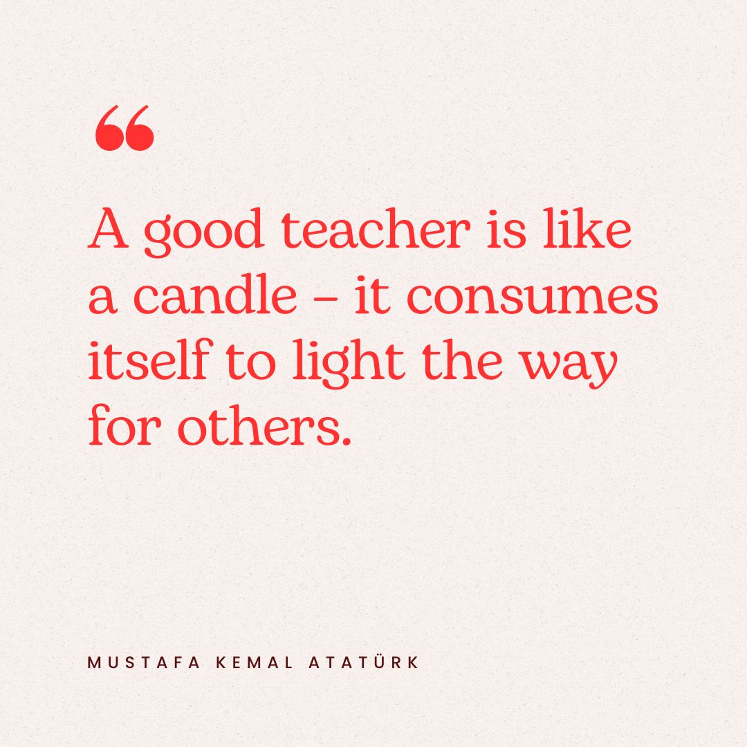 "A good teacher is like a candle – it consumes itself to light the way for others." – Mustafa Kemal Atatürk