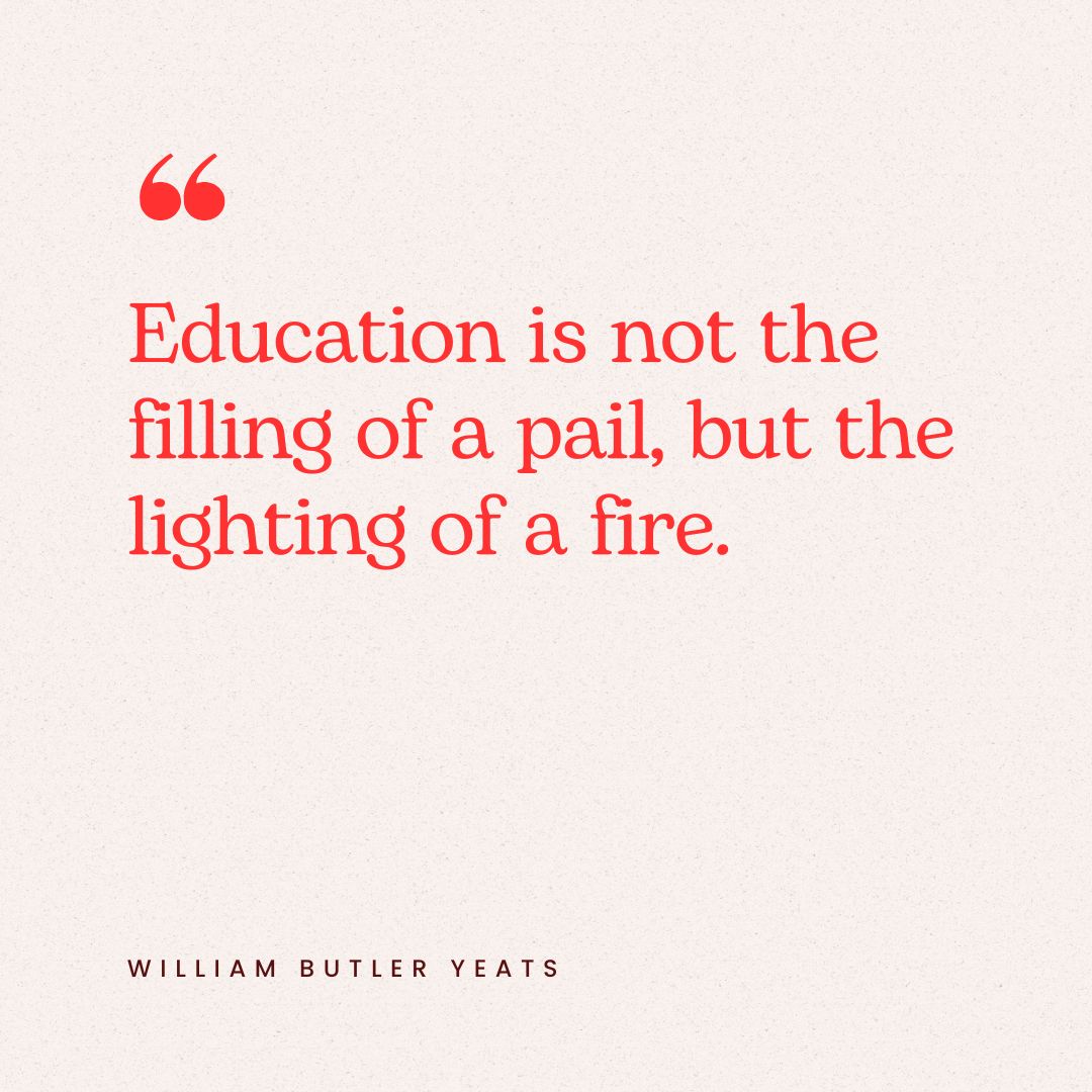"Education is not the filling of a pail, but the lighting of a fire." – William Butler Yeats