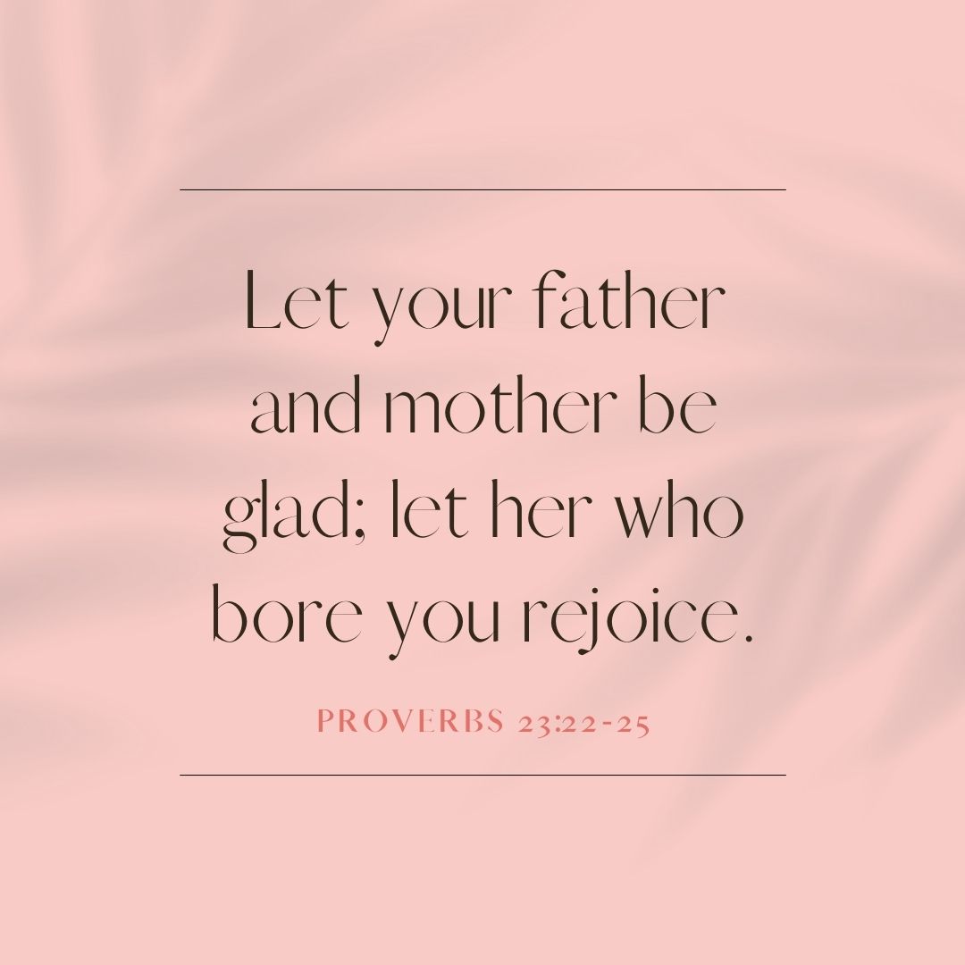 “Let your father and mother be glad; let her who bore you rejoice.” – Proverbs 23:22-25