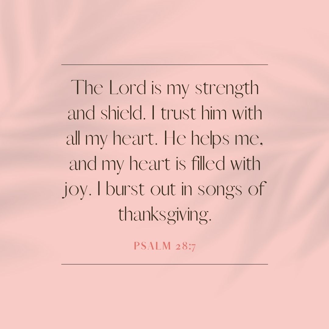 “The Lord is my strength and shield. I trust him with all my heart. He helps me, and my heart is filled with joy. I burst out in songs of thanksgiving.” – Psalm 28:7
